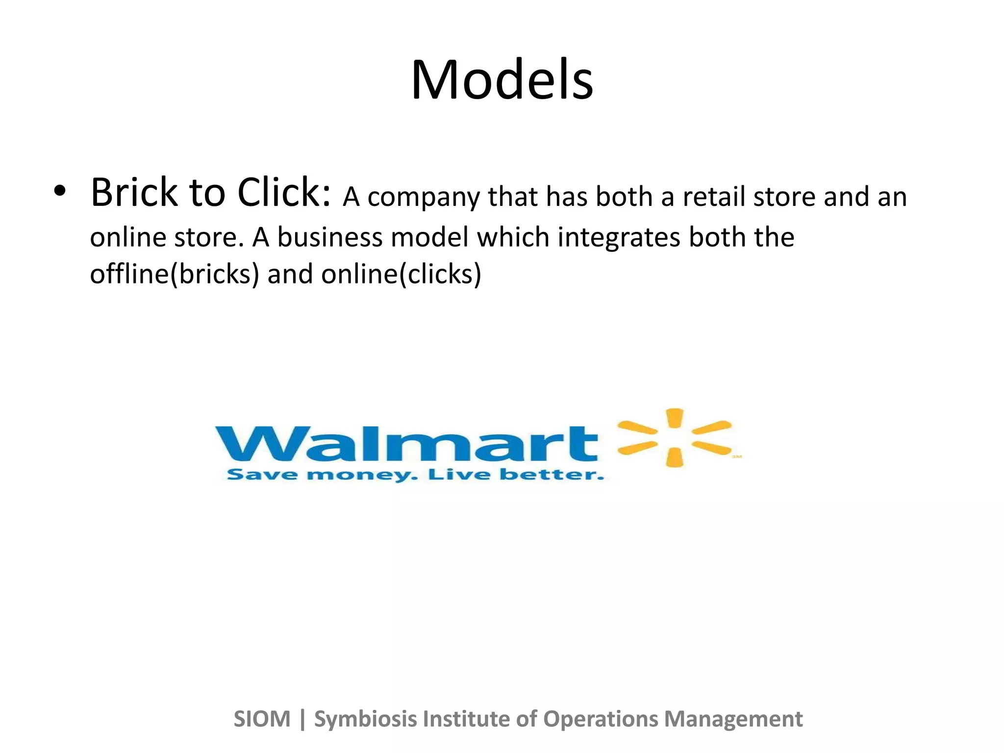 Models
• Brick to Click: A company that has both a retail store and an
online store. A business model which integrates both the
offline(bricks) and online(clicks)
SIOM | Symbiosis Institute of Operations Management
 