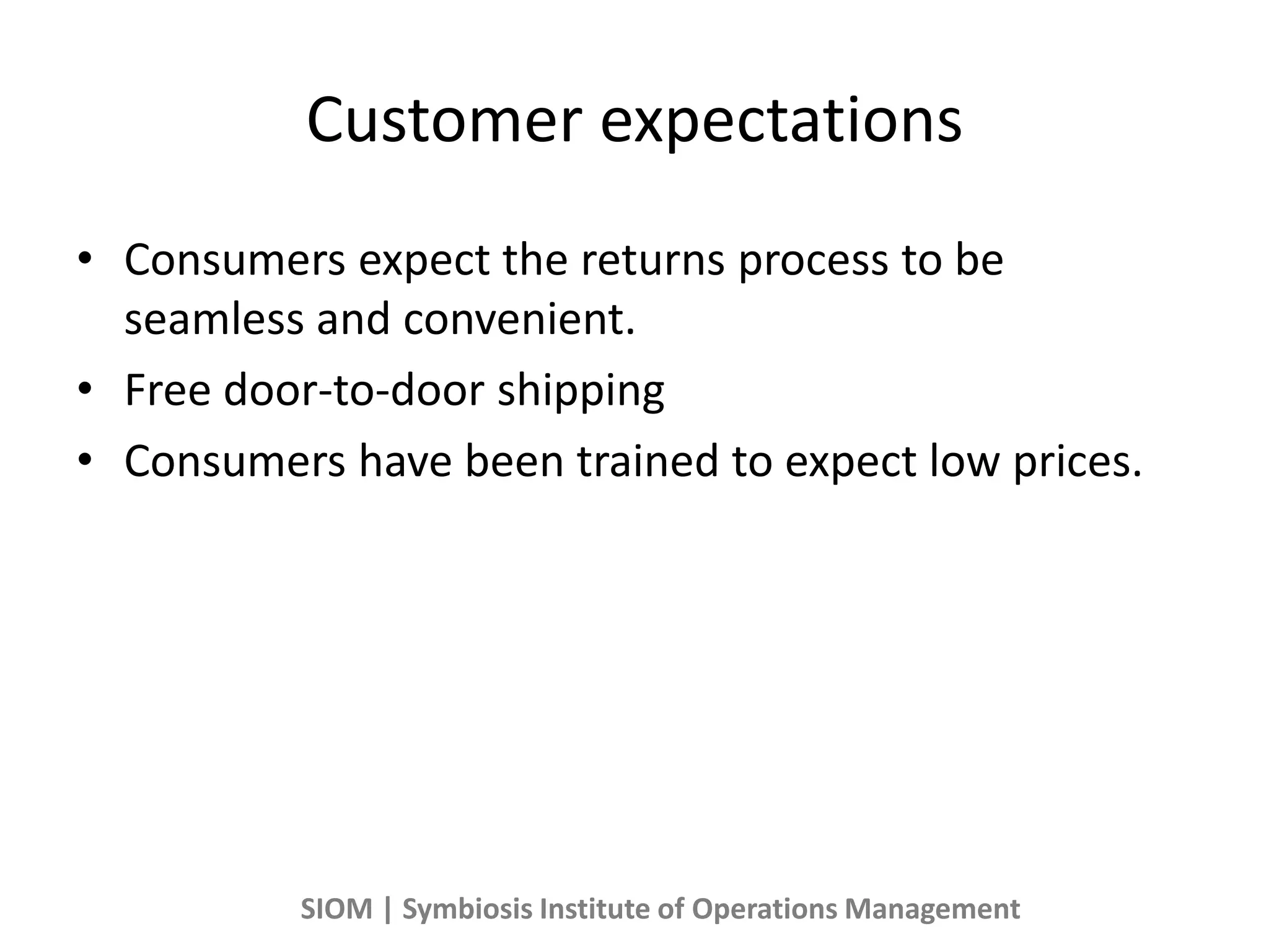 Customer expectations
• Consumers expect the returns process to be
seamless and convenient.
• Free door-to-door shipping
• Consumers have been trained to expect low prices.
SIOM | Symbiosis Institute of Operations Management
 