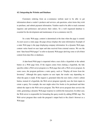 29
4.5. Integrating the Website and Database
Customers ordering from an e-commerce website need to be able to get
information about a vendor’s products and services, ask questions, select items they wish
to purchase, and submit payment information. Vendors need to be able to track customer
inquiries and preferences and process their orders. So a well organized database is
essential for the development and maintenance of an e-commerce site [3].
In a static Web page, content is determined at the time when the page is created.
As users access a static page, the page always displays the same information. Example of
a static Web page is the page displaying company information. In a dynamic Web page,
content varies based on user input and data received from external sources. We use the
term “data-based Web pages” to refer to dynamic Web pages deriving some or all of their
content from data files or databases.
A data-based Web page is requested when a user clicks a hyperlink or the submit
button on a Web page form. If the request comes from clicking a hyperlink, the link
specifies either a Web server program or a Web page that calls a Web server program. In
some cases, the program performs a static query, such as “Display all items from the
Inventory”. Although this query requires no user input, the results vary depending on
when the query is made. If the request is generated when the user clicks a form’s submit
button, instead of a hyperlink, the Web server program typically uses the form inputs to
create a query. For example, the user might select five books to be purchased and then
submit the input to the Web server program. The Web server program then services the
order, generating a dynamic Web page response to confirm the transaction. In either case,
the Web server is responsible for formatting the query results by adding HTML tags. The
Web server program then sends the program’s output back to the client’s browser as a
Web page.
 