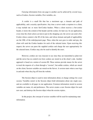 37
Carrying information from one page to another can be achieved by several ways,
such as Cookies, Session variables, Post variables, etc.
A cookie is a small file that has a maximum age, a domain and path of
applicability, and a security specification. Any time a server sends a response to a client,
it may include one or more Set-Cookie headers. When a client receives a Set-cookie
header, it stores the content of the header and the cookie, for later use. In our application,
every time the client selects an item to put in the shopping cart, the server can send a Set-
Cookie whose content is the ID of the item, and whose domain and path of applicability
are the URL of the order/payment page. Then, when the user goes to order and pay, the
client will send the Cookie headers for each of the selected items. Upon receiving this
request, the server can parse the supplied cookies and charge the user appropriately for
the selected items. Cookies may also be used to identify the users.
However, cookies are very insecure to use since they are transmitted as plain text
and the server has no control over how cookies are stored in at the client’s side. Another
approach is based on a notion of session ID. These notions provide means for the server
to track the requests of a client through a “session”, but unlike cookies, which are stored
on the client, Session variables are stored on the Server. A session starts when a user logs
in and ends when they log off from the website.
The Session object is used to store information about, or change settings for a user
session. Variables stored in the Session object hold information about one single user,
and are available to all pages in one application. Common information stored in session
variables are name, id, and preferences. The server creates a new Session object for each
new user, and destroys the Session object when the session expires.
In this project, the concept of session variables will be used for maintaining state
information.
 