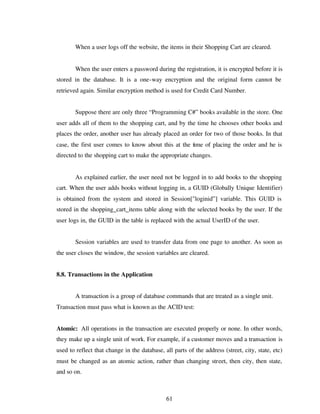 61
When a user logs off the website, the items in their Shopping Cart are cleared.
When the user enters a password during the registration, it is encrypted before it is
stored in the database. It is a one-way encryption and the original form cannot be
retrieved again. Similar encryption method is used for Credit Card Number.
Suppose there are only three “Programming C#” books available in the store. One
user adds all of them to the shopping cart, and by the time he chooses other books and
places the order, another user has already placed an order for two of those books. In that
case, the first user comes to know about this at the time of placing the order and he is
directed to the shopping cart to make the appropriate changes.
As explained earlier, the user need not be logged in to add books to the shopping
cart. When the user adds books without logging in, a GUID (Globally Unique Identifier)
is obtained from the system and stored in Session["loginid”] variable. This GUID is
stored in the shopping_cart_items table along with the selected books by the user. If the
user logs in, the GUID in the table is replaced with the actual UserID of the user.
Session variables are used to transfer data from one page to another. As soon as
the user closes the window, the session variables are cleared.
8.8. Transactions in the Application
A transaction is a group of database commands that are treated as a single unit.
Transaction must pass what is known as the ACID test:
Atomic: All operations in the transaction are executed properly or none. In other words,
they make up a single unit of work. For example, if a customer moves and a transaction is
used to reflect that change in the database, all parts of the address (street, city, state, etc)
must be changed as an atomic action, rather than changing street, then city, then state,
and so on.
 