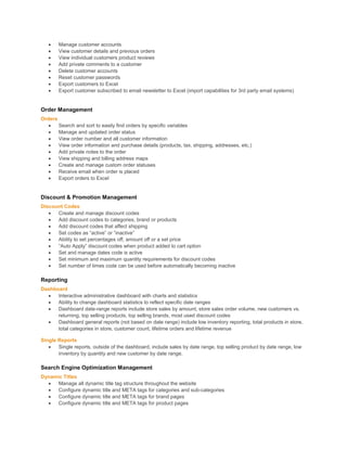  Manage customer accounts
 View customer details and previous orders
 View individual customers product reviews
 Add private comments to a customer
 Delete customer accounts
 Reset customer passwords
 Export customers to Excel
 Export customer subscribed to email newsletter to Excel (import capabilities for 3rd party email systems)
Order Management
Orders
 Search and sort to easily find orders by specific variables
 Manage and updated order status
 View order number and all customer information
 View order information and purchase details (products, tax, shipping, addresses, etc.)
 Add private notes to the order
 View shipping and billing address maps
 Create and manage custom order statuses
 Receive email when order is placed
 Export orders to Excel
Discount & Promotion Management
Discount Codes
 Create and manage discount codes
 Add discount codes to categories, brand or products
 Add discount codes that affect shipping
 Set codes as “active” or “inactive”
 Ability to set percentages off, amount off or a set price
 “Auto Apply” discount codes when product added to cart option
 Set and manage dates code is active
 Set minimum and maximum quantity requirements for discount codes
 Set number of times code can be used before automatically becoming inactive
Reporting
Dashboard
 Interactive administrative dashboard with charts and statistics
 Ability to change dashboard statistics to reflect specific date ranges
 Dashboard date-range reports include store sales by amount, store sales order volume, new customers vs.
returning, top selling products, top selling brands, most used discount codes
 Dashboard general reports (not based on date range) include low inventory reporting, total products in store,
total categories in store, customer count, lifetime orders and lifetime revenue
Single Reports
 Single reports, outside of the dashboard, include sales by date range, top selling product by date range, low
inventory by quantity and new customer by date range.
Search Engine Optimization Management
Dynamic Titles
 Manage all dynamic title tag structure throughout the website
 Configure dynamic title and META tags for categories and sub-categories
 Configure dynamic title and META tags for brand pages
 Configure dynamic title and META tags for product pages
 