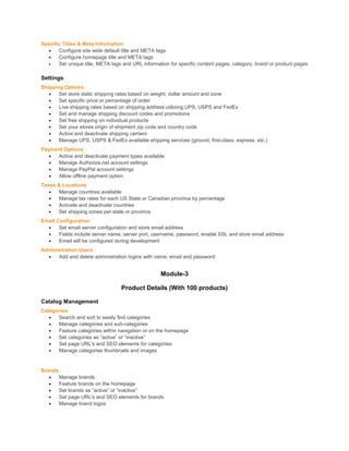 Specific Titles & Meta Information
 Configure site wide default title and META tags
 Configure homepage title and META tags
 Set unique title, META tags and URL information for specific content pages, category, brand or product pages
Settings
Shipping Options
 Set store static shipping rates based on weight, dollar amount and zone
 Set specific price or percentage of order
 Live shipping rates based on shipping address utilizing UPS, USPS and FedEx
 Set and manage shipping discount codes and promotions
 Set free shipping on individual products
 Set your stores origin of shipment zip code and country code
 Active and deactivate shipping carriers
 Manage UPS, USPS & FedEx available shipping services (ground, first-class, express, etc.)
Payment Options
 Active and deactivate payment types available
 Manage Authorize.net account settings
 Manage PayPal account settings
 Allow offline payment option
Taxes & Locations
 Manage countries available
 Manage tax rates for each US State or Canadian province by percentage
 Activate and deactivate countries
 Set shipping zones per state or province
Email Configuration
 Set email server configuration and store email address
 Fields include server name, server port, username, password, enable SSL and store email address
 Email will be configured during development
Administration Users
 Add and delete administration logins with name, email and password
Module-3
Product Details (With 100 products)
Catalog Management
Categories
 Search and sort to easily find categories
 Manage categories and sub-categories
 Feature categories within navigation or on the homepage
 Set categories as “active” or “inactive”
 Set page URL's and SEO elements for categories
 Manage categories thumbnails and images
Brands
 Manage brands
 Feature brands on the homepage
 Set brands as “active” or “inactive”
 Set page URL's and SEO elements for brands
 Manage brand logos
 