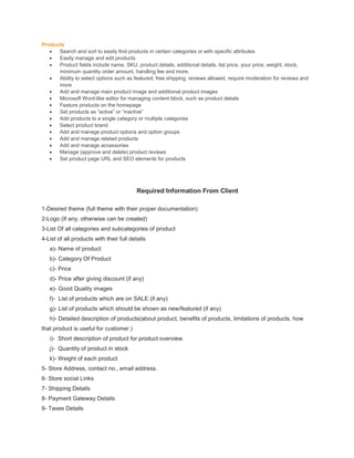 Products
 Search and sort to easily find products in certain categories or with specific attributes
 Easily manage and edit products
 Product fields include name, SKU, product details, additional details, list price, your price, weight, stock,
minimum quantity order amount, handling fee and more.
 Ability to select options such as featured, free shipping, reviews allowed, require moderation for reviews and
more
 Add and manage main product image and additional product images
 Microsoft Word-like editor for managing content block, such as product details
 Feature products on the homepage
 Set products as “active” or “inactive”
 Add products to a single category or multiple categories
 Select product brand
 Add and manage product options and option groups
 Add and manage related products
 Add and manage accessories
 Manage (approve and delete) product reviews
 Set product page URL and SEO elements for products
Required Information From Client
1-Desired theme (full theme with their proper documentation)
2-Logo (If any, otherwise can be created)
3-List Of all categories and subcategories of product
4-List of all products with their full details
a)- Name of product
b)- Category Of Product
c)- Price
d)- Price after giving discount (if any)
e)- Good Quality images
f)- List of products which are on SALE (if any)
g)- List of products which should be shown as new/featured (if any)
h)- Detailed description of products(about product, benefits of products, limitations of products, how
that product is useful for customer )
i)- Short description of product for product overview.
j)- Quantity of product in stock
k)- Weight of each product
5- Store Address, contact no., email address.
6- Store social Links
7- Shipping Details
8- Payment Gateway Details
9- Taxes Details
 