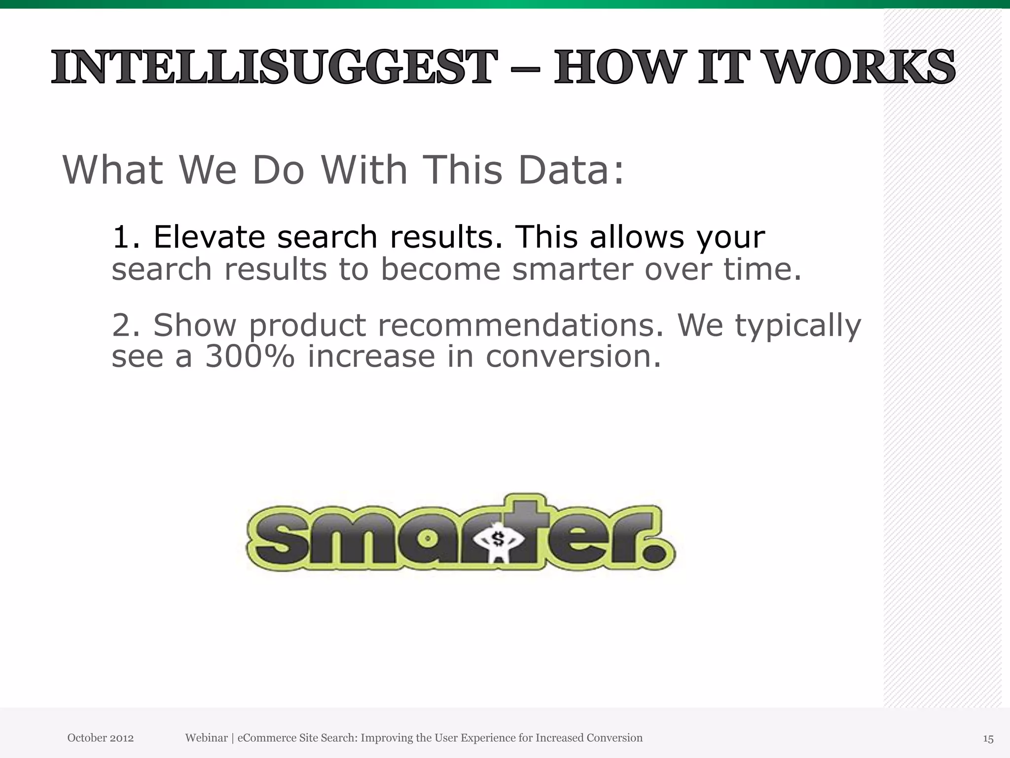 What We Do With This Data:
       1. Elevate search results. This allows your
       search results to become smarter over time.
       2. Show product recommendations. We typically
       see a 300% increase in conversion.




October 2012   Webinar | eCommerce Site Search: Improving the User Experience for Increased Conversion   15
 