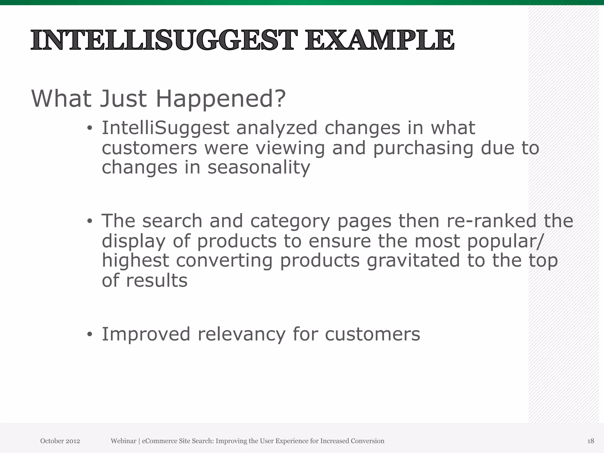 What Just Happened?
               •  IntelliSuggest analyzed changes in what
                  customers were viewing and purchasing due to
                  changes in seasonality

               •  The search and category pages then re-ranked the
                  display of products to ensure the most popular/
                  highest converting products gravitated to the top
                  of results

               •  Improved relevancy for customers




October 2012     Webinar | eCommerce Site Search: Improving the User Experience for Increased Conversion   18
 