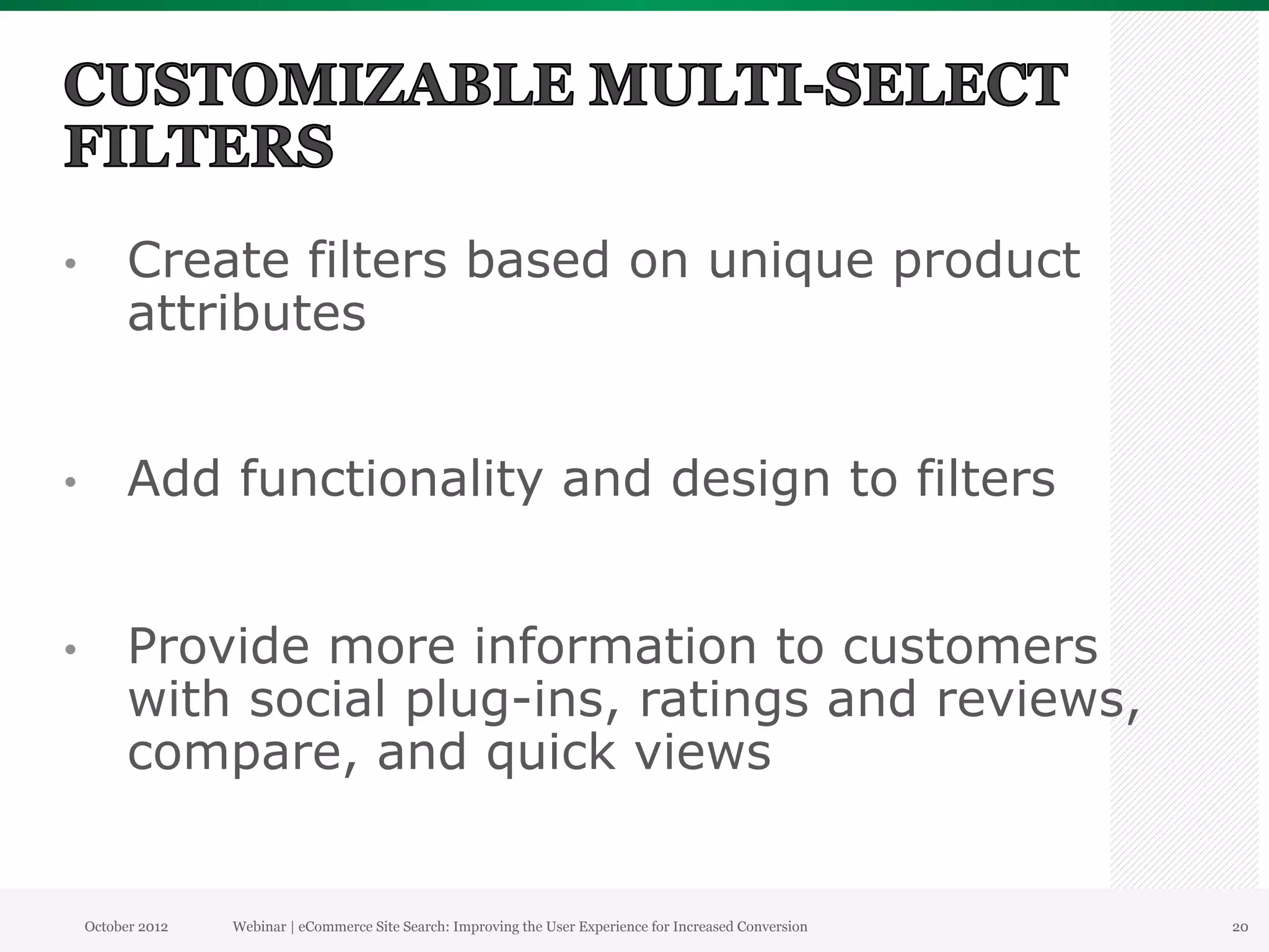 •          Create filters based on unique product
           attributes


•          Add functionality and design to filters


•          Provide more information to customers
           with social plug-ins, ratings and reviews,
           compare, and quick views


     October 2012   Webinar | eCommerce Site Search: Improving the User Experience for Increased Conversion   20
 