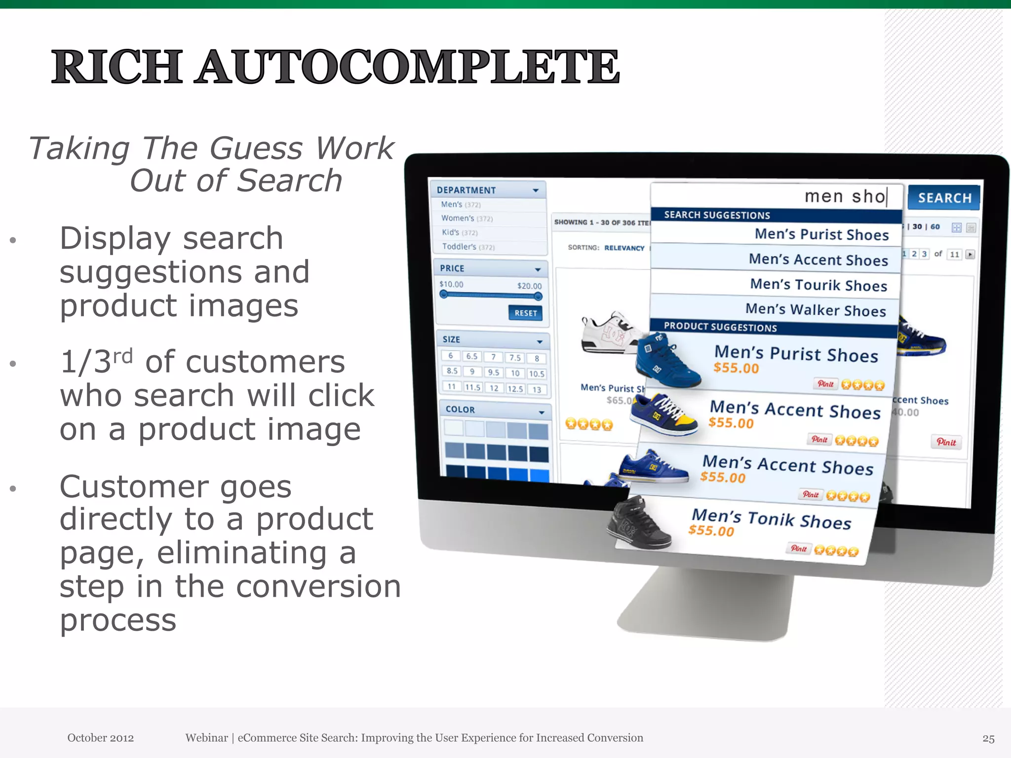 Taking The Guess Work
           Out of Search
•     Display search
      suggestions and
      product images
•     1/3rd of customers
      who search will click
      on a product image
•     Customer goes
      directly to a product
      page, eliminating a
      step in the conversion
      process


       October 2012   Webinar | eCommerce Site Search: Improving the User Experience for Increased Conversion   25
 