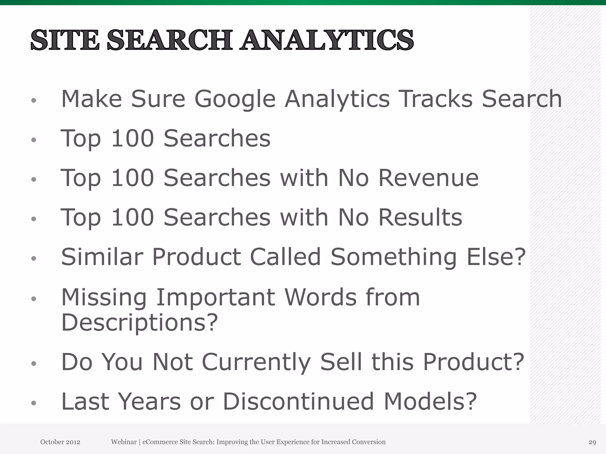 •          Make Sure Google Analytics Tracks Search
•          Top 100 Searches
•          Top 100 Searches with No Revenue
•          Top 100 Searches with No Results
•          Similar Product Called Something Else?
•          Missing Important Words from
           Descriptions?
•          Do You Not Currently Sell this Product?
•          Last Years or Discontinued Models?
     October 2012   Webinar | eCommerce Site Search: Improving the User Experience for Increased Conversion   29
 