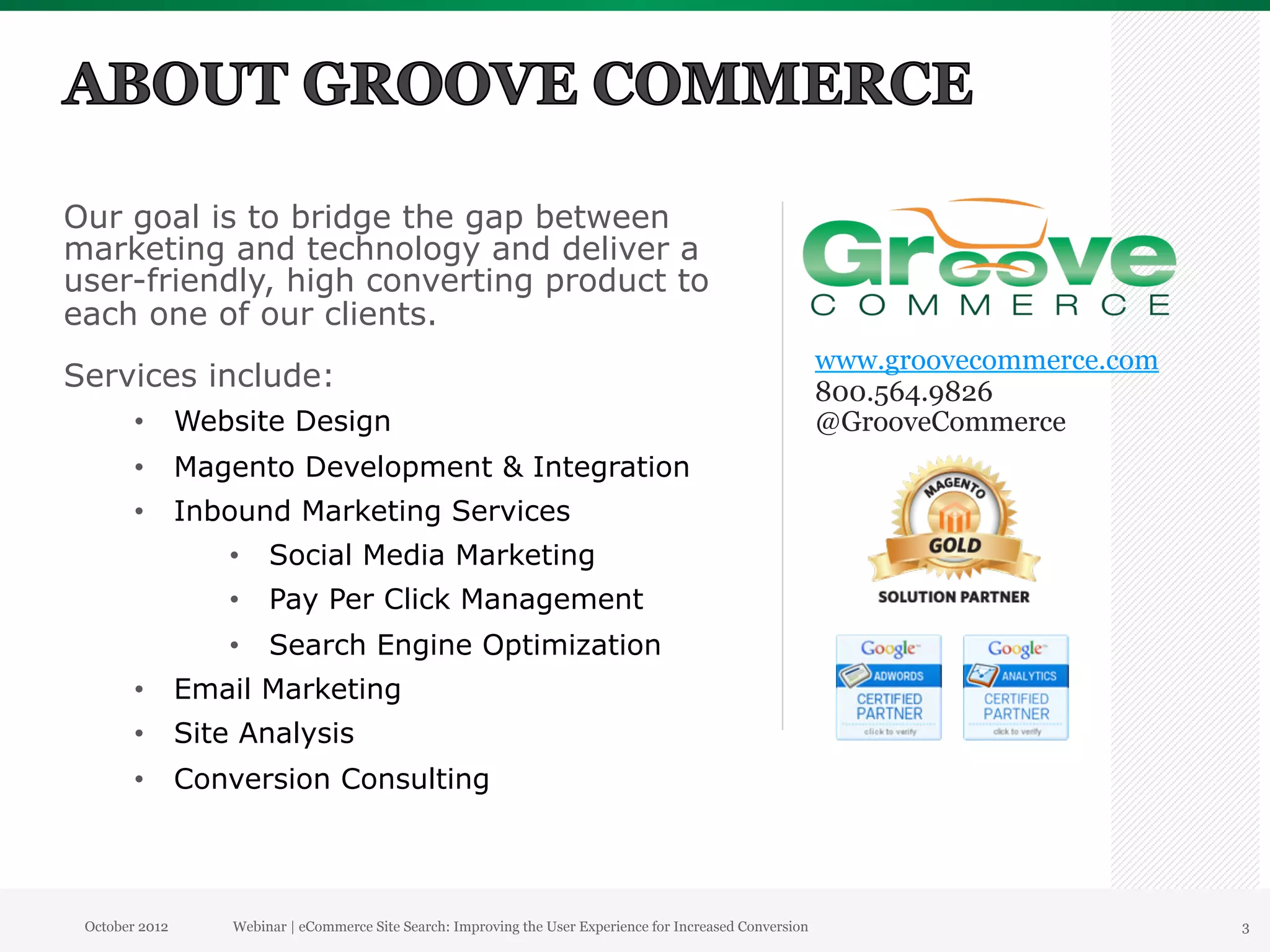 Our goal is to bridge the gap between
marketing and technology and deliver a
user-friendly, high converting product to
each one of our clients.
                                                                                                          www.groovecommerce.com
Services include:                                                                                         800.564.9826
        •  Website Design                                                                                 @GrooveCommerce
        •  Magento Development & Integration
        •  Inbound Marketing Services
                •  Social Media Marketing
                •  Pay Per Click Management
                •  Search Engine Optimization
        •  Email Marketing
        •  Site Analysis
        •  Conversion Consulting




 October 2012   Webinar | eCommerce Site Search: Improving the User Experience for Increased Conversion                            3
 