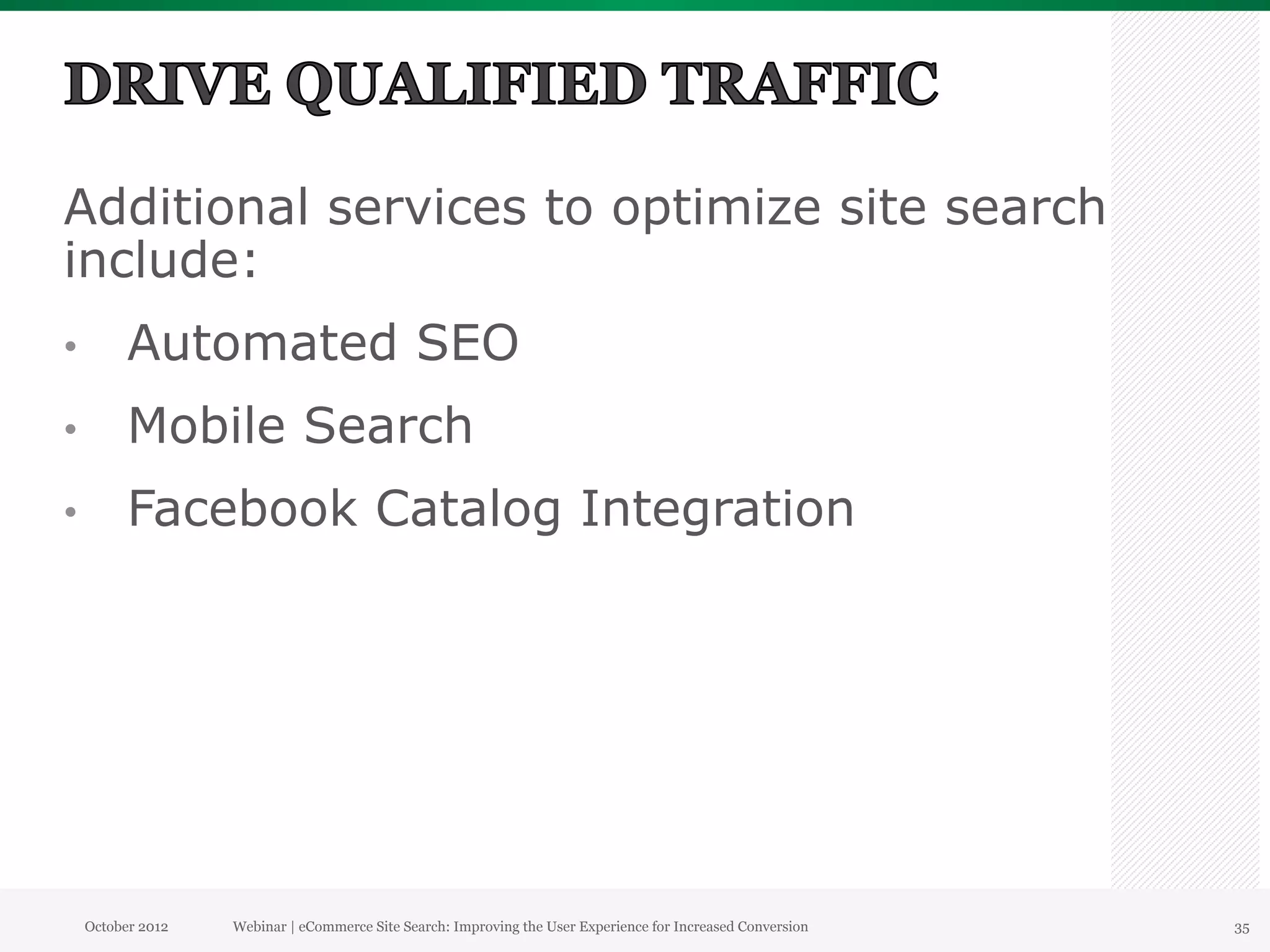 Additional services to optimize site search
include:
•          Automated SEO
•          Mobile Search
•          Facebook Catalog Integration




     October 2012   Webinar | eCommerce Site Search: Improving the User Experience for Increased Conversion   35
 
