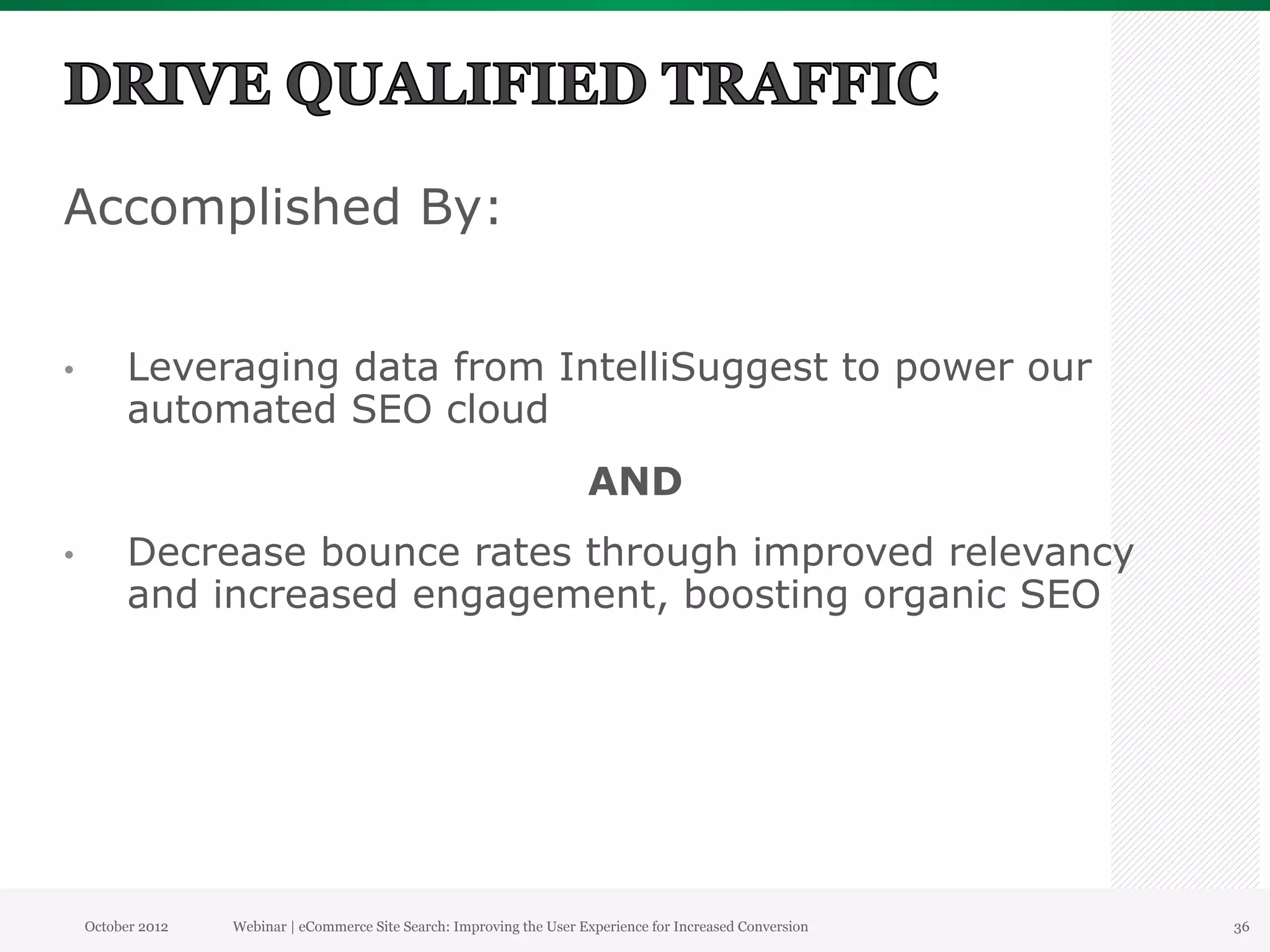 Accomplished By:


•          Leveraging data from IntelliSuggest to power our
           automated SEO cloud
                                                                         AND
•          Decrease bounce rates through improved relevancy
           and increased engagement, boosting organic SEO




     October 2012   Webinar | eCommerce Site Search: Improving the User Experience for Increased Conversion   36
 