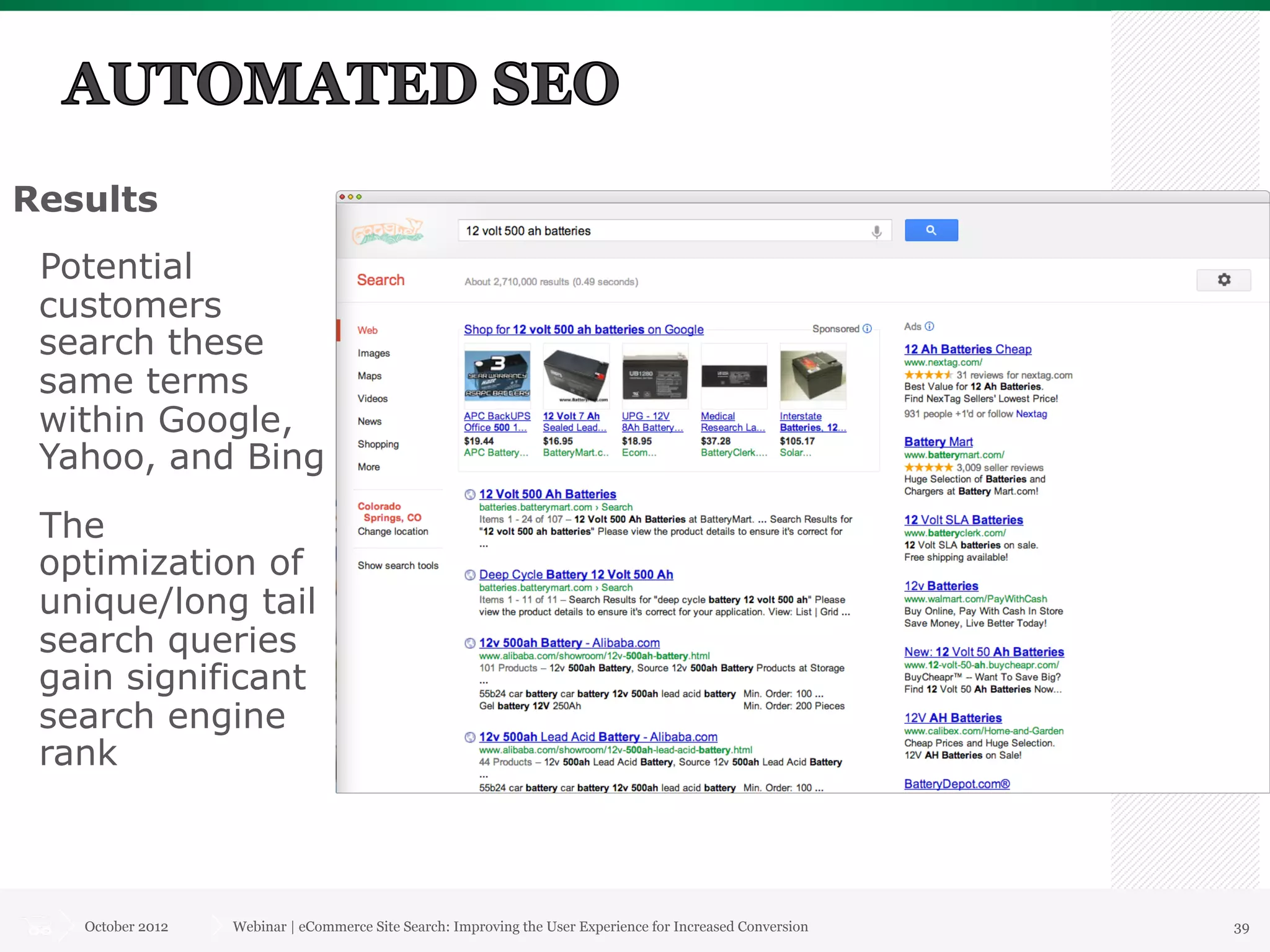Results
 Potential
 customers
 search these
 same terms
 within Google,
 Yahoo, and Bing
 The
 optimization of
 unique/long tail
 search queries
 gain significant
 search engine
 rank



   October 2012   Webinar | eCommerce Site Search: Improving the User Experience for Increased Conversion   39
 
