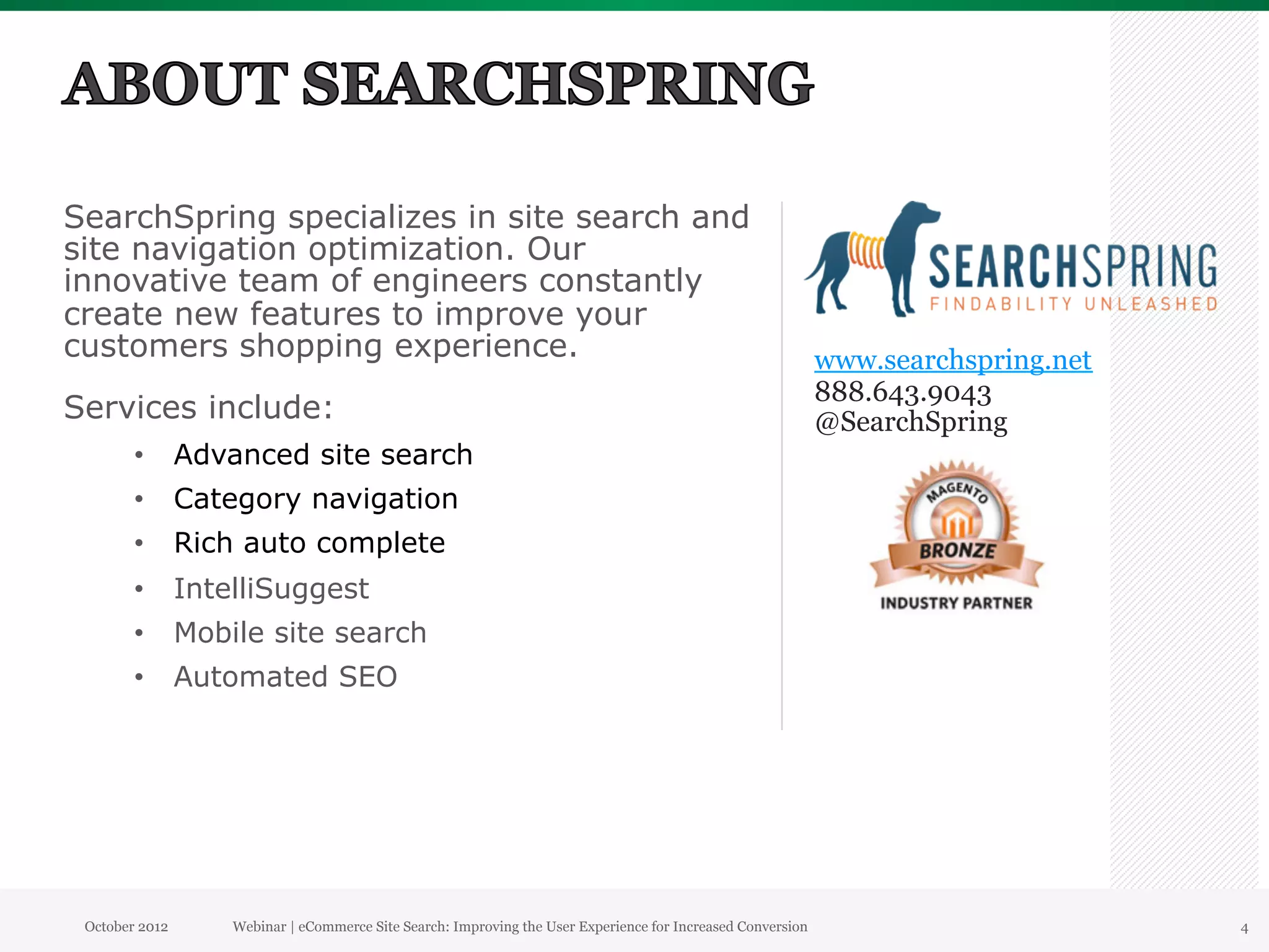 SearchSpring specializes in site search and
site navigation optimization. Our
innovative team of engineers constantly
create new features to improve your
customers shopping experience.                                                                            www.searchspring.net
                                                                                                          888.643.9043
Services include:                                                                                         @SearchSpring
        •  Advanced site search
        •  Category navigation
        •  Rich auto complete
        •  IntelliSuggest
        •  Mobile site search
        •  Automated SEO




 October 2012   Webinar | eCommerce Site Search: Improving the User Experience for Increased Conversion                          4
 