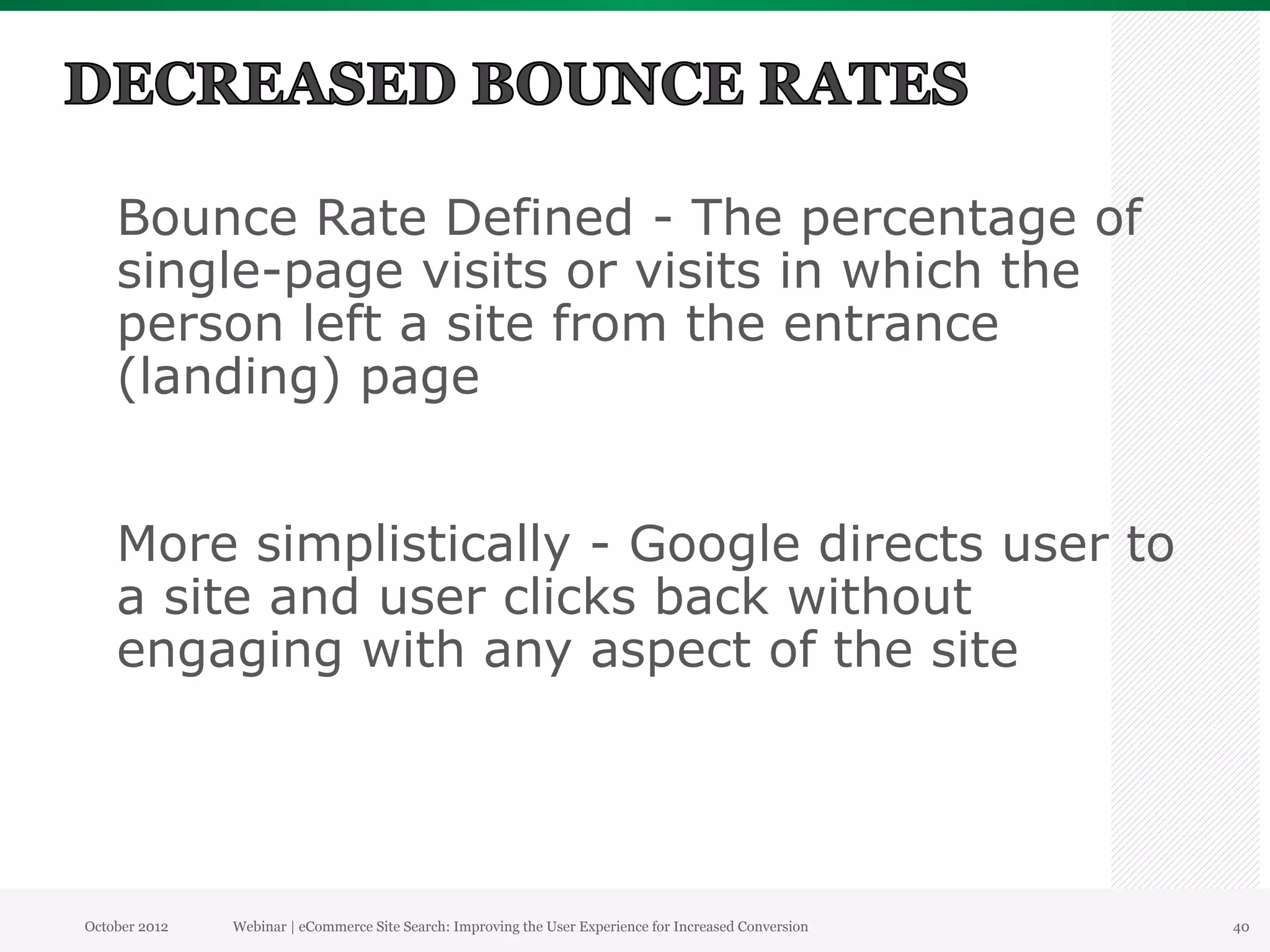 Bounce Rate Defined - The percentage of
    single-page visits or visits in which the
    person left a site from the entrance
    (landing) page


    More simplistically - Google directs user to
    a site and user clicks back without
    engaging with any aspect of the site




October 2012   Webinar | eCommerce Site Search: Improving the User Experience for Increased Conversion   40
 