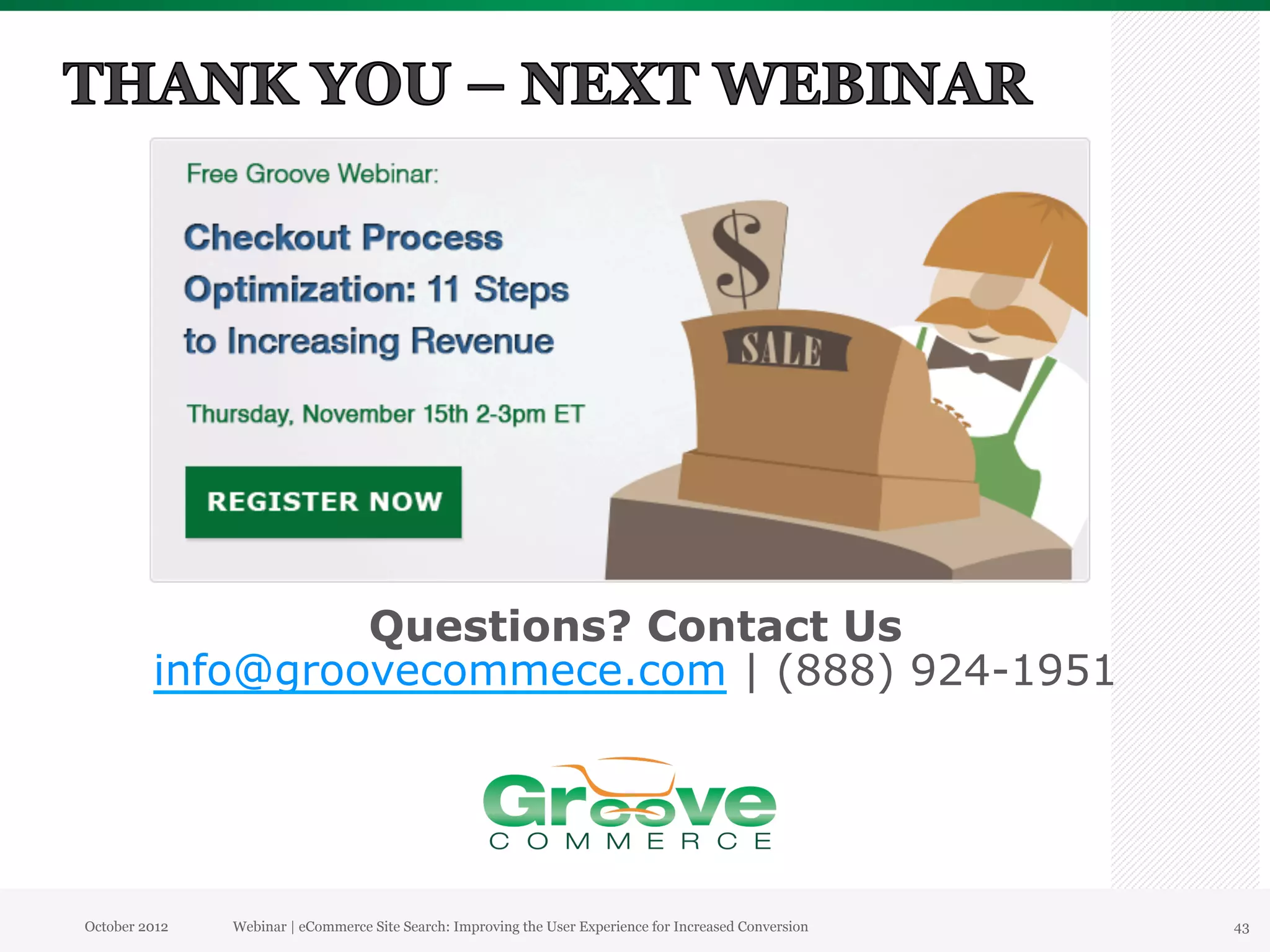Questions? Contact Us
         info@groovecommece.com | (888) 924-1951




October 2012   Webinar | eCommerce Site Search: Improving the User Experience for Increased Conversion   43
 