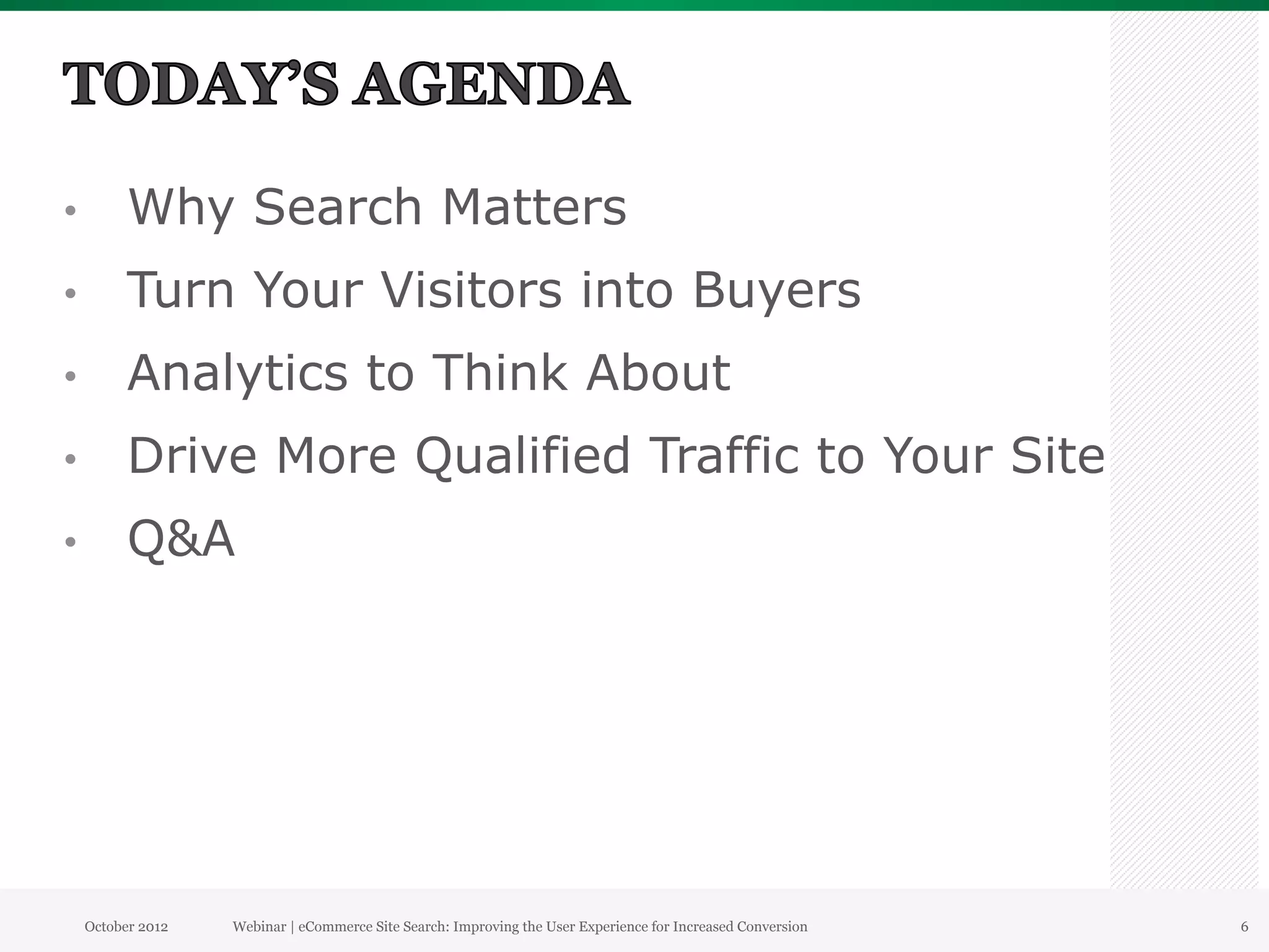 •          Why Search Matters
•          Turn Your Visitors into Buyers
•          Analytics to Think About
•          Drive More Qualified Traffic to Your Site
•          Q&A




     October 2012   Webinar | eCommerce Site Search: Improving the User Experience for Increased Conversion   6
 
