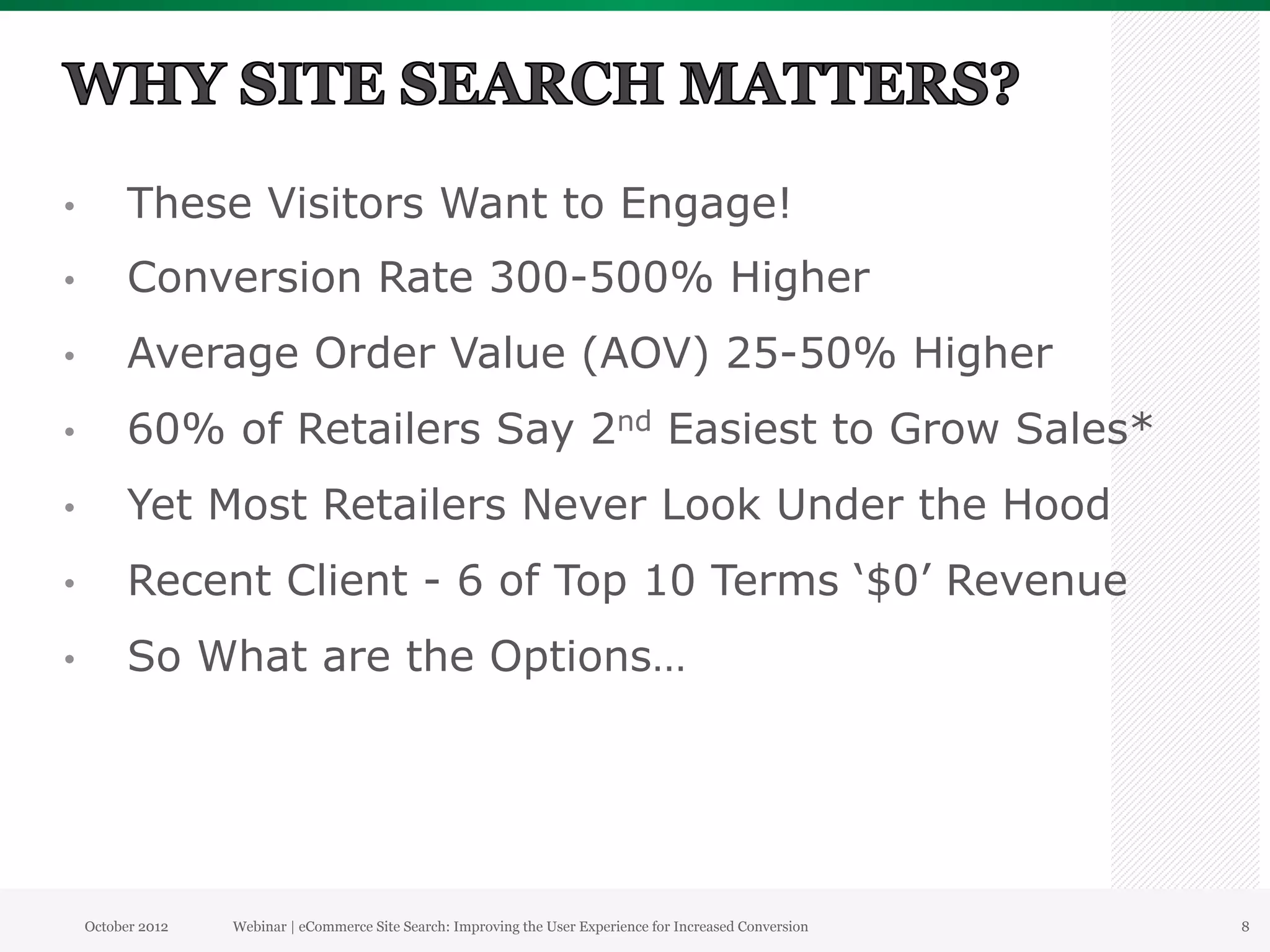 •          These Visitors Want to Engage!
•          Conversion Rate 300-500% Higher
•          Average Order Value (AOV) 25-50% Higher
•          60% of Retailers Say 2nd Easiest to Grow Sales*
•          Yet Most Retailers Never Look Under the Hood
•          Recent Client - 6 of Top 10 Terms ‘$0’ Revenue
•          So What are the Options…




     October 2012   Webinar | eCommerce Site Search: Improving the User Experience for Increased Conversion   8
 