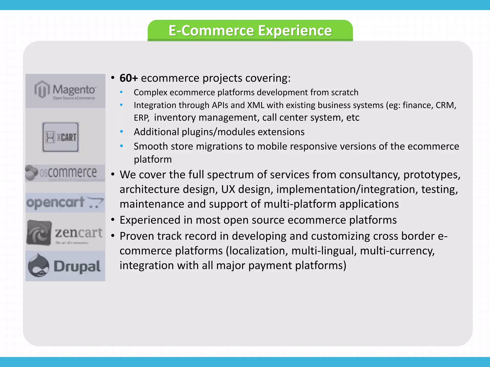 E-Commerce Experience
• 60+ ecommerce projects covering:
• Complex ecommerce platforms development from scratch
• Integration through APIs and XML with existing business systems (eg: finance, CRM,
ERP, inventory management, call center system, etc
• Additional plugins/modules extensions
• Smooth store migrations to mobile responsive versions of the ecommerce
platform
• We cover the full spectrum of services from consultancy, prototypes,
architecture design, UX design, implementation/integration, testing,
maintenance and support of multi-platform applications
• Experienced in most open source ecommerce platforms
• Proven track record in developing and customizing cross border e-
commerce platforms (localization, multi-lingual, multi-currency,
integration with all major payment platforms)
 