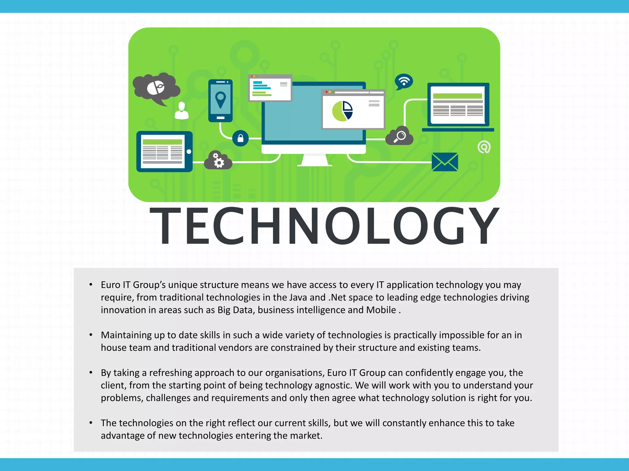 TECHNOLOGY
• Euro IT Group’s unique structure means we have access to every IT application technology you may
require, from traditional technologies in the Java and .Net space to leading edge technologies driving
innovation in areas such as Big Data, business intelligence and Mobile .
• Maintaining up to date skills in such a wide variety of technologies is practically impossible for an in
house team and traditional vendors are constrained by their structure and existing teams.
• By taking a refreshing approach to our organisations, Euro IT Group can confidently engage you, the
client, from the starting point of being technology agnostic. We will work with you to understand your
problems, challenges and requirements and only then agree what technology solution is right for you.
• The technologies on the right reflect our current skills, but we will constantly enhance this to take
advantage of new technologies entering the market.
 