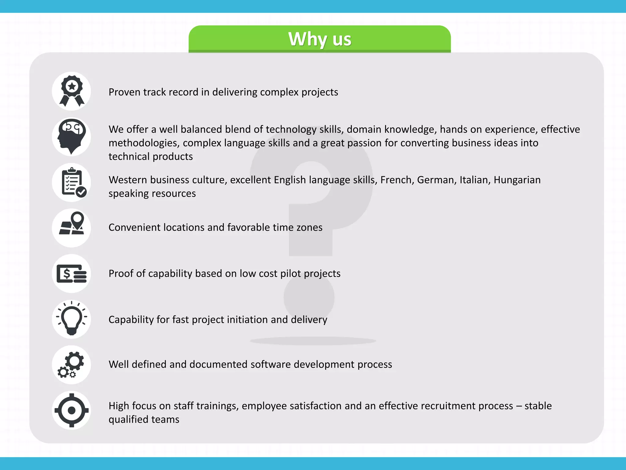 Why us
Proven track record in delivering complex projects
We offer a well balanced blend of technology skills, domain knowledge, hands on experience, effective
methodologies, complex language skills and a great passion for converting business ideas into
technical products
Western business culture, excellent English language skills, French, German, Italian, Hungarian
speaking resources
Convenient locations and favorable time zones
Proof of capability based on low cost pilot projects
Capability for fast project initiation and delivery
Well defined and documented software development process
High focus on staff trainings, employee satisfaction and an effective recruitment process – stable
qualified teams
 