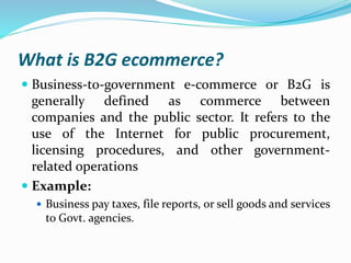 What is B2G ecommerce?
 Business-to-government e-commerce or B2G is
generally defined as commerce between
companies and the public sector. It refers to the
use of the Internet for public procurement,
licensing procedures, and other government-
related operations
 Example:
 Business pay taxes, file reports, or sell goods and services
to Govt. agencies.
 