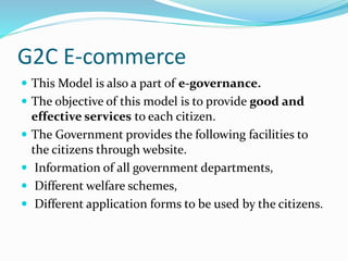 G2C E-commerce
 This Model is also a part of e-governance.
 The objective of this model is to provide good and
effective services to each citizen.
 The Government provides the following facilities to
the citizens through website.
 Information of all government departments,
 Different welfare schemes,
 Different application forms to be used by the citizens.
 
