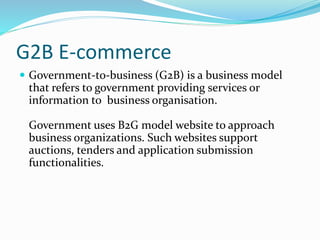 G2B E-commerce
 Government-to-business (G2B) is a business model
that refers to government providing services or
information to business organisation.
Government uses B2G model website to approach
business organizations. Such websites support
auctions, tenders and application submission
functionalities.
 