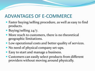 ADVANTAGES OF E-COMMERCE
 Faster buying/selling procedure, as well as easy to find
products.
 Buying/selling 24/7.
 More reach to customers, there is no theoretical
geographic limitations.
 Low operational costs and better quality of services.
 No need of physical company set-ups.
 Easy to start and manage a business.
 Customers can easily select products from different
providers without moving around physically.
 