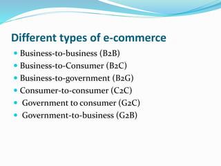 Different types of e-commerce
 Business-to-business (B2B)
 Business-to-Consumer (B2C)
 Business-to-government (B2G)
 Consumer-to-consumer (C2C)
 Government to consumer (G2C)
 Government-to-business (G2B)
 