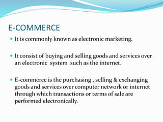E-COMMERCE
 It is commonly known as electronic marketing.
 It consist of buying and selling goods and services over
an electronic system such as the internet.
 E-commerce is the purchasing , selling & exchanging
goods and services over computer network or internet
through which transactions or terms of sale are
performed electronically.
 