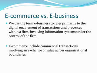 E-commerce vs. E-business
 We use the term e-business to refer primarily to the
digital enablement of transactions and processes
within a firm, involving information systems under the
control of the firm.
 E-commerce include commercial transactions
involving an exchange of value across organizational
boundaries
 