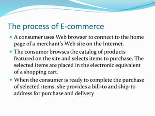 The process of E-commerce
 A consumer uses Web browser to connect to the home
page of a merchant's Web site on the Internet.
 The consumer browses the catalog of products
featured on the site and selects items to purchase. The
selected items are placed in the electronic equivalent
of a shopping cart.
 When the consumer is ready to complete the purchase
of selected items, she provides a bill-to and ship-to
address for purchase and delivery
 