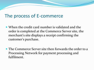The process of E-commerce
 When the credit card number is validated and the
order is completed at the Commerce Server site, the
merchant's site displays a receipt confirming the
customer's purchase.
 The Commerce Server site then forwards the order to a
Processing Network for payment processing and
fulfilment.
 