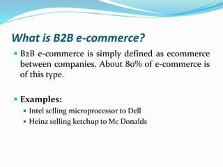 What is B2B e-commerce?
 B2B e-commerce is simply defined as ecommerce
between companies. About 80% of e-commerce is
of this type.
 Examples:
 Intel selling microprocessor to Dell
 Heinz selling ketchup to Mc Donalds
 