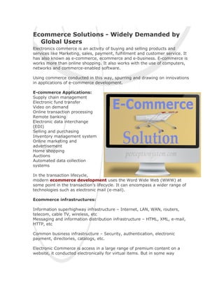 Ecommerce Solutions - Widely Demanded by
  Global Users
Electronics commerce is an activity of buying and selling products and
services like Marketing, sales, payment, fulfillment and customer service. It
has also known as e-commerce, ecommerce and e-business. E-commerce is
works more than online shopping. It also works with the use of computers,
networks and commerce-enabled software.

Using commerce conducted in this way, spurring and drawing on innovations
in applications of e-commerce development.

E-commerce Applications:
Supply chain management
Electronic fund transfer
Video on demand
Online transaction processing
Remote banking
Electronic data interchange
(EDI)
Selling and purchasing
Inventory management system
Online marketing and
advertisement
Home shopping
Auctions
Automated data collection
systems

In the transaction lifecycle,
modern ecommerce development uses the Word Wide Web (WWW) at
some point in the transaction’s lifecycle. It can encompass a wider range of
technologies such as electronic mail (e-mail).

Ecommerce infrastructures:

Information superhighway infrastructure – Internet, LAN, WAN, routers,
telecom, cable TV, wireless, etc
Messaging and information distribution infrastructure – HTML, XML, e-mail,
HTTP, etc

Common business infrastructure – Security, authentication, electronic
payment, directories, catalogs, etc.

Electronic Commerce is access in a large range of premium content on a
website, it conducted electronically for virtual items. But in some way
 