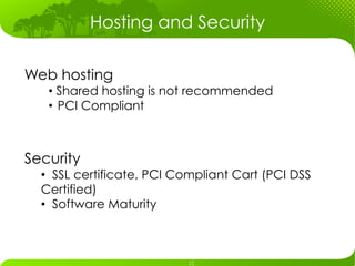 Hosting and Security

Web hosting
   •  Shared hosting is not recommended
   •  PCI Compliant



Security
  •  SSL certificate, PCI Compliant Cart (PCI DSS
  Certified)
  •  Software Maturity
 