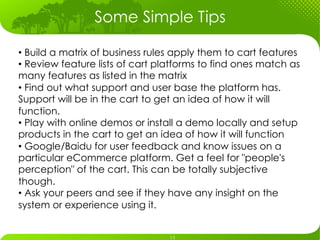 Some Simple Tips

•  Build a matrix of business rules apply them to cart features
•  Review feature lists of cart platforms to find ones match as
many features as listed in the matrix
•  Find out what support and user base the platform has.
Support will be in the cart to get an idea of how it will
function.
•  Play with online demos or install a demo locally and setup
products in the cart to get an idea of how it will function
•  Google/Baidu for user feedback and know issues on a
particular eCommerce platform. Get a feel for "people's
perception" of the cart. This can be totally subjective
though.
•  Ask your peers and see if they have any insight on the
system or experience using it.
 