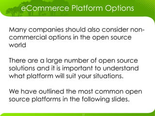 eCommerce Platform Options

Many companies should also consider non-
commercial options in the open source
world

There are a large number of open source
solutions and it is important to understand
what platform will suit your situations.

We have outlined the most common open
source platforms in the following slides.
 