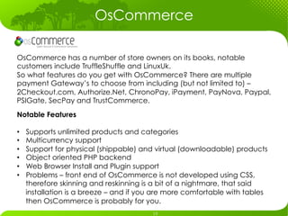 OsCommerce

OsCommerce has a number of store owners on its books, notable
customers include TruffleShuffle and LinuxUk.
So what features do you get with OsCommerce? There are multiple
payment Gateway’s to choose from including (but not limited to) –
2Checkout.com, Authorize.Net, ChronoPay, iPayment, PayNova, Paypal,
PSIGate, SecPay and TrustCommerce.
Notable Features

•    Supports unlimited products and categories
•    Multicurrency support
•    Support for physical (shippable) and virtual (downloadable) products
•    Object oriented PHP backend
•    Web Browser Install and Plugin support
•    Problems – front end of OsCommerce is not developed using CSS,
     therefore skinning and reskinning is a bit of a nightmare, that said
     installation is a breeze – and if you are more comfortable with tables
     then OsCommerce is probably for you.
 