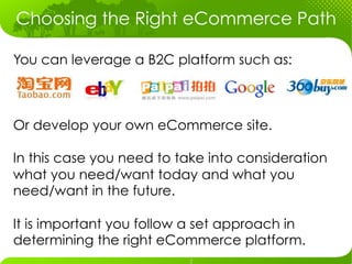 Choosing the Right eCommerce Path

You can leverage a B2C platform such as:



Or develop your own eCommerce site.

In this case you need to take into consideration
what you need/want today and what you
need/want in the future.

It is important you follow a set approach in
determining the right eCommerce platform.
 
