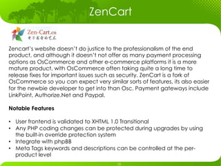 ZenCart


Zencart’s website doesn’t do justice to the professionalism of the end
product, and although it doesn’t not offer as many payment processing
options as OsCommerce and other e-commerce platforms it is a more
mature product, with OsCommerce often taking quite a long time to
release fixes for important issues such as security. ZenCart is a fork of
OsCommerce so you can expect very similar sorts of features, its also easier
for the newbie developer to get into than Osc. Payment gateways include
LinkPoint, Authorize.Net and Paypal.

Notable Features

•  User frontend is validated to XHTML 1.0 Transitional
•  Any PHP coding changes can be protected during upgrades by using
   the built-in override protection system
•  Integrate with phpBB
•  Meta Tags keywords and descriptions can be controlled at the per-
   product level
 