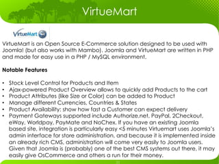 VirtueMart

VirtueMart is an Open Source E-Commerce solution designed to be used with
Joomla! (but also works with Mambo). Joomla and VirtueMart are written in PHP
and made for easy use in a PHP / MySQL environment.

Notable Features

•    Stock Level Control for Products and Item
•    Ajax-powered Product Overview allows to quickly add Products to the cart
•    Product Attributes (like Size or Color) can be added to Product
•    Manage different Currencies, Countries & States
•    Product Availability: show how fast a Customer can expect delivery
•    Payment Gateways supported include Authorize.net, PayPal, 2Checkout,
     eWay, Worldpay, PayMate and NoChex. If you have an existing Joomla
     based site, integration is particularly easy <5 minutes Virtuemart uses Joomla’s
     admin interface for store administration, and because it is implemented inside
     an already rich CMS, administration will come very easily to Joomla users.
     Given that Joomla is (probably) one of the best CMS systems out there, it may
     easily give OsCommerce and others a run for their money.
 