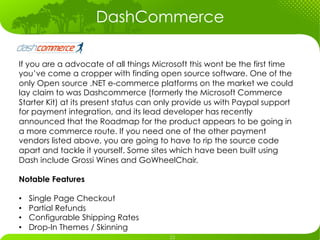 DashCommerce

If you are a advocate of all things Microsoft this wont be the first time
you’ve come a cropper with finding open source software. One of the
only Open source .NET e-commerce platforms on the market we could
lay claim to was Dashcommerce (formerly the Microsoft Commerce
Starter Kit) at its present status can only provide us with Paypal support
for payment integration, and its lead developer has recently
announced that the Roadmap for the product appears to be going in
a more commerce route. If you need one of the other payment
vendors listed above, you are going to have to rip the source code
apart and tackle it yourself. Some sites which have been built using
Dash include Grossi Wines and GoWheelChair.

Notable Features

•    Single Page Checkout
•    Partial Refunds
•    Configurable Shipping Rates
•    Drop-In Themes / Skinning
 