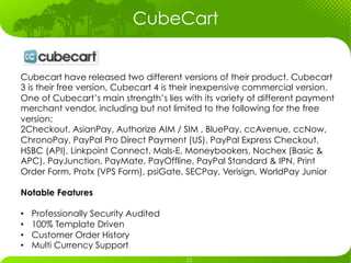 CubeCart


Cubecart have released two different versions of their product. Cubecart
3 is their free version, Cubecart 4 is their inexpensive commercial version.
One of Cubecart’s main strength’s lies with its variety of different payment
merchant vendor, including but not limited to the following for the free
version:
2Checkout, AsianPay, Authorize AIM / SIM , BluePay, ccAvenue, ccNow,
ChronoPay, PayPal Pro Direct Payment (US), PayPal Express Checkout,
HSBC (API), Linkpoint Connect, Mals-E, Moneybookers, Nochex (Basic &
APC), PayJunction, PayMate, PayOffline, PayPal Standard & IPN, Print
Order Form, Protx (VPS Form), psiGate, SECPay, Verisign, WorldPay Junior

Notable Features

•    Professionally Security Audited
•    100% Template Driven
•    Customer Order History
•    Multi Currency Support
 
