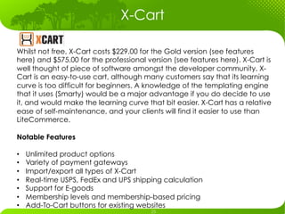 X-Cart	
  

Whilst not free, X-Cart costs $229.00 for the Gold version (see features
here) and $575.00 for the professional version (see features here). X-Cart is
well thought of piece of software amongst the developer community. X-
Cart is an easy-to-use cart, although many customers say that its learning
curve is too difficult for beginners. A knowledge of the templating engine
that it uses (Smarty) would be a major advantage if you do decide to use
it, and would make the learning curve that bit easier. X-Cart has a relative
ease of self-maintenance, and your clients will find it easier to use than
LiteCommerce.

Notable Features

•    Unlimited product options
•    Variety of payment gateways
•    Import/export all types of X-Cart
•    Real-time USPS, FedEx and UPS shipping calculation
•    Support for E-goods
•    Membership levels and membership-based pricing
•    Add-To-Cart buttons for existing websites
 