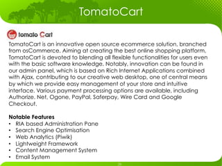 TomatoCart

TomatoCart is an innovative open source ecommerce solution, branched
from osCommerce. Aiming at creating the best online shopping platform,
TomatoCart is devoted to blending all flexible functionalities for users even
with the basic software knowledge. Notably, innovation can be found in
our admin panel, which is based on Rich Internet Applications combined
with Ajax, contributing to our creative web desktop, one of central means
by which we provide easy management of your store and intuitive
interface. Various payment processing options are available, including
Authorize. Net, Ogone, PayPal, Saferpay, Wire Card and Google
Checkout.

Notable Features
•  RIA based Administration Pane
•  Search Engine Optimisation
•  Web Analytics (Piwik)
•  Lightweight Framework
•  Content Management System
•  Email System
 