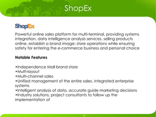 ShopEx


Powerful online sales platform for multi-terminal, providing systems
integration, data intelligence analysis services. selling products
online, establish a brand image; store operations while ensuring
safety for entering the e-commerce business and personal choice

Notable Features

• Independence Mall brand store
• Multi-layout
• Multi-channel sales
• Unified management of the entire sales, integrated enterprise
systems
• Intelligent analysis of data, accurate guide marketing decisions
• Industry solutions, project consultants to follow up the
implementation of
 