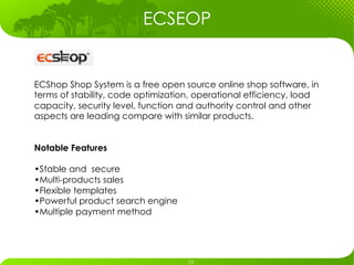 ECSEOP


ECShop Shop System is a free open source online shop software, in
terms of stability, code optimization, operational efficiency, load
capacity, security level, function and authority control and other
aspects are leading compare with similar products.


Notable Features

• Stable and secure
• Multi-products sales
• Flexible templates
• Powerful product search engine
• Multiple payment method
 