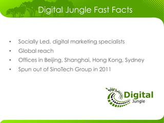 Digital Jungle Fast Facts


•    Socially Led, digital marketing specialists
•    Global reach
•    Offices in Beijing, Shanghai, Hong Kong, Sydney
•    Spun out of SinoTech Group in 2011




                                 	
  
 